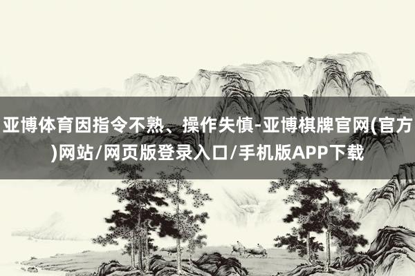 亚博体育因指令不熟、操作失慎-亚博棋牌官网(官方)网站/网页版登录入口/手机版APP下载