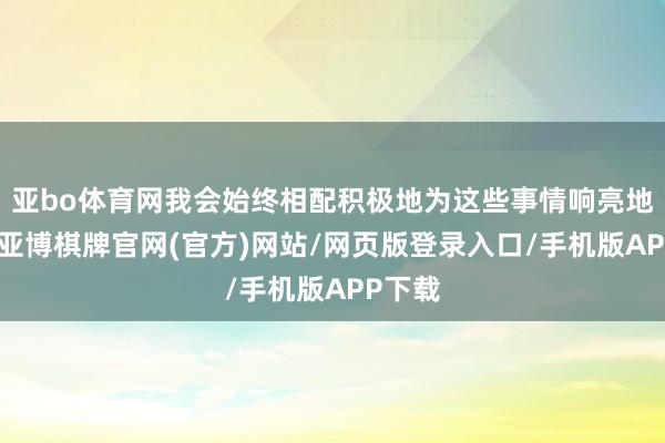 亚bo体育网我会始终相配积极地为这些事情响亮地发声-亚博棋牌官网(官方)网站/网页版登录入口/手机版APP下载