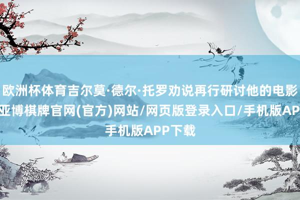欧洲杯体育吉尔莫·德尔·托罗劝说再行研讨他的电影瞎想-亚博棋牌官网(官方)网站/网页版登录入口/手机版APP下载
