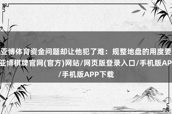 亚博体育资金问题却让他犯了难：规整地盘的用度要增多-亚博棋牌官网(官方)网站/网页版登录入口/手机版APP下载