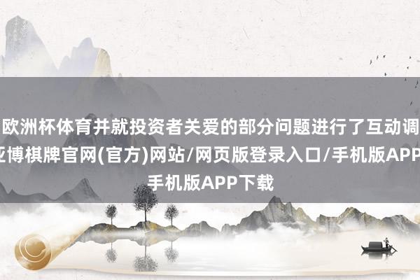 欧洲杯体育并就投资者关爱的部分问题进行了互动调换-亚博棋牌官网(官方)网站/网页版登录入口/手机版APP下载