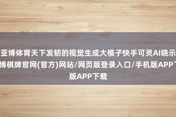 亚博体育天下发轫的视觉生成大模子快手可灵AI晓示-亚博棋牌官网(官方)网站/网页版登录入口/手机版APP下载