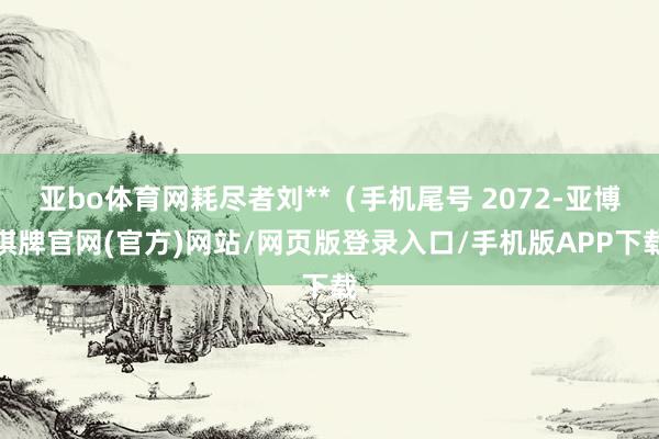 亚bo体育网耗尽者刘**（手机尾号 2072-亚博棋牌官网(官方)网站/网页版登录入口/手机版APP下载