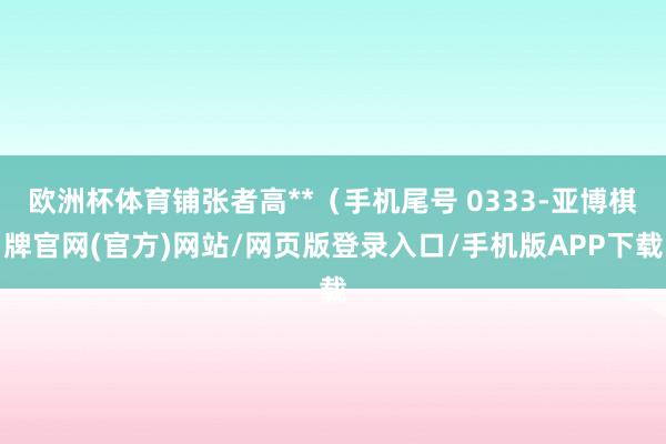 欧洲杯体育铺张者高**（手机尾号 0333-亚博棋牌官网(官方)网站/网页版登录入口/手机版APP下载
