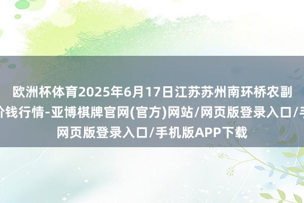 欧洲杯体育2025年6月17日江苏苏州南环桥农副产物批发阛阓价钱行情-亚博棋牌官网(官方)网站/网页版登录入口/手机版APP下载