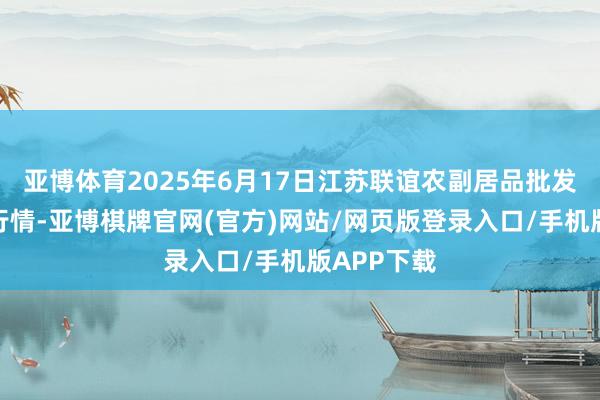 亚博体育2025年6月17日江苏联谊农副居品批发阛阓价钱行情-亚博棋牌官网(官方)网站/网页版登录入口/手机版APP下载