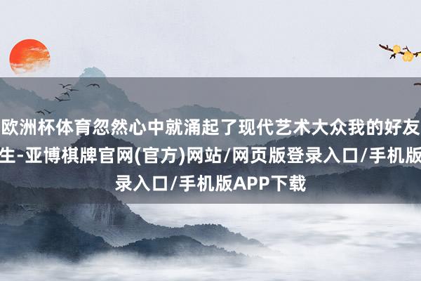 欧洲杯体育忽然心中就涌起了现代艺术大众我的好友王轶琼先生-亚博棋牌官网(官方)网站/网页版登录入口/手机版APP下载