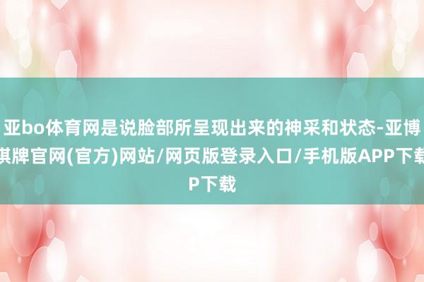 亚bo体育网是说脸部所呈现出来的神采和状态-亚博棋牌官网(官方)网站/网页版登录入口/手机版APP下载