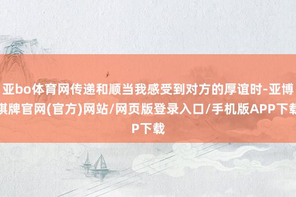 亚bo体育网传递和顺当我感受到对方的厚谊时-亚博棋牌官网(官方)网站/网页版登录入口/手机版APP下载