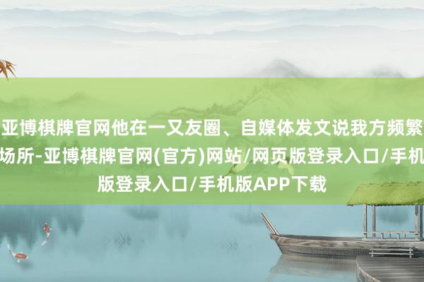 亚博棋牌官网他在一又友圈、自媒体发文说我方频繁出当今各式场所-亚博棋牌官网(官方)网站/网页版登录入口/手机版APP下载