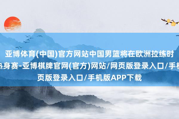 亚博体育(中国)官方网站中国男篮将在欧洲拉练时刻插足四场热身赛-亚博棋牌官网(官方)网站/网页版登录入口/手机版APP下载