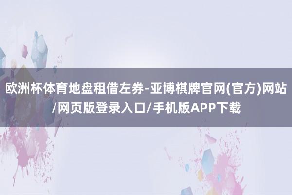 欧洲杯体育地盘租借左券-亚博棋牌官网(官方)网站/网页版登录入口/手机版APP下载