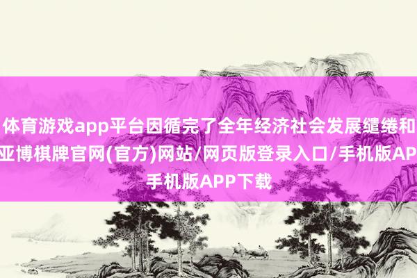 体育游戏app平台因循完了全年经济社会发展缱绻和任务-亚博棋牌官网(官方)网站/网页版登录入口/手机版APP下载