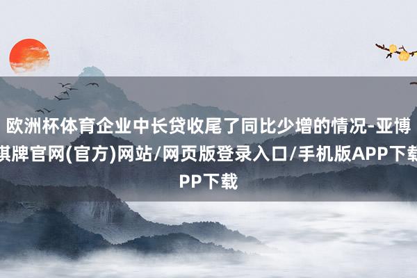 欧洲杯体育企业中长贷收尾了同比少增的情况-亚博棋牌官网(官方)网站/网页版登录入口/手机版APP下载