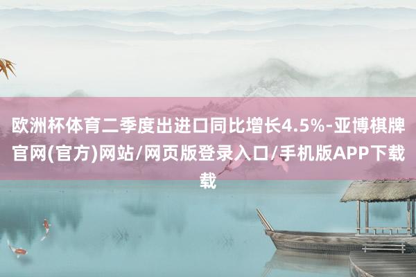 欧洲杯体育二季度出进口同比增长4.5%-亚博棋牌官网(官方)网站/网页版登录入口/手机版APP下载
