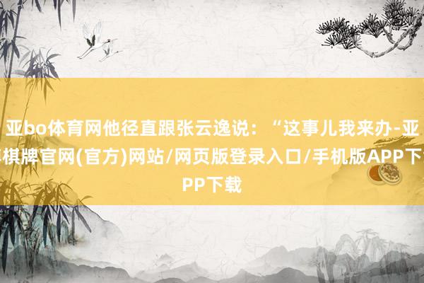 亚bo体育网他径直跟张云逸说：“这事儿我来办-亚博棋牌官网(官方)网站/网页版登录入口/手机版APP下载