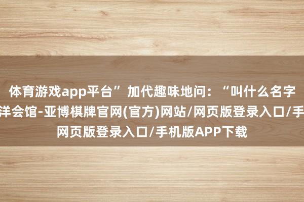 体育游戏app平台” 加代趣味地问：“叫什么名字？” “欧华外洋会馆-亚博棋牌官网(官方)网站/网页版登录入口/手机版APP下载
