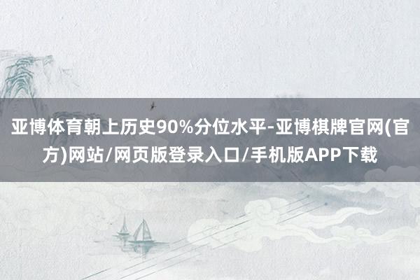 亚博体育朝上历史90%分位水平-亚博棋牌官网(官方)网站/网页版登录入口/手机版APP下载