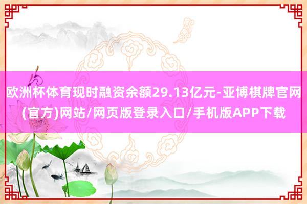 欧洲杯体育现时融资余额29.13亿元-亚博棋牌官网(官方)网站/网页版登录入口/手机版APP下载