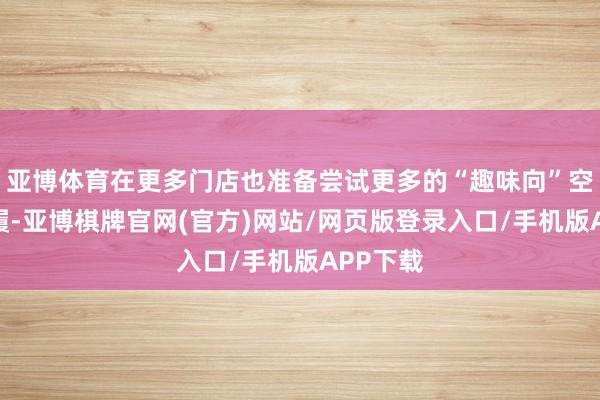 亚博体育在更多门店也准备尝试更多的“趣味向”空间和步履-亚博棋牌官网(官方)网站/网页版登录入口/手机版APP下载