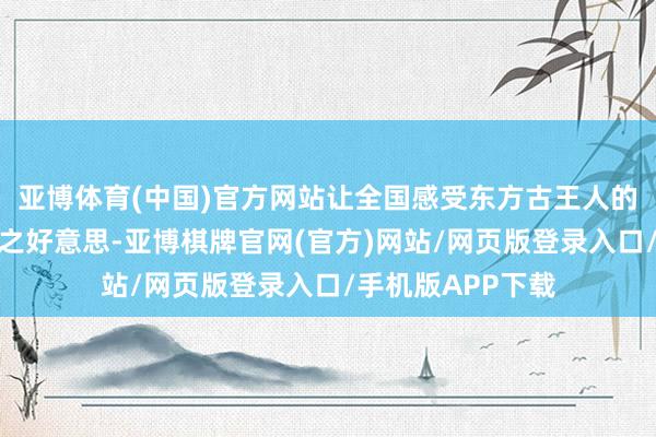 亚博体育(中国)官方网站让全国感受东方古王人的当代东说念主文之好意思-亚博棋牌官网(官方)网站/网页版登录入口/手机版APP下载