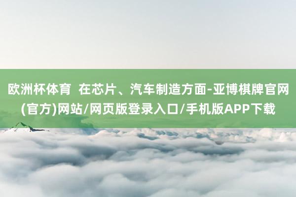欧洲杯体育  在芯片、汽车制造方面-亚博棋牌官网(官方)网站/网页版登录入口/手机版APP下载