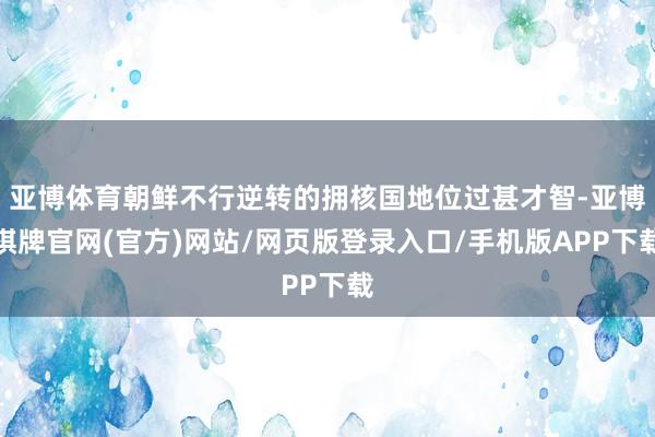 亚博体育朝鲜不行逆转的拥核国地位过甚才智-亚博棋牌官网(官方)网站/网页版登录入口/手机版APP下载