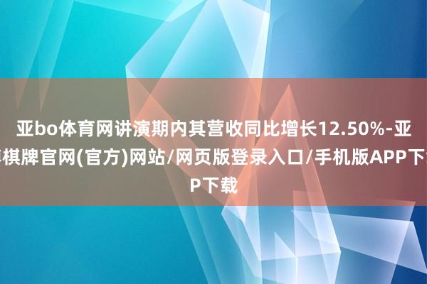 亚bo体育网讲演期内其营收同比增长12.50%-亚博棋牌官网(官方)网站/网页版登录入口/手机版APP下载