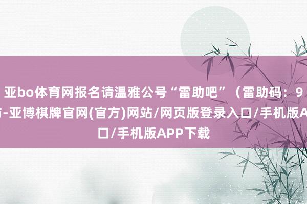 亚bo体育网报名请温雅公号“雷助吧”（雷助码：99）参与-亚博棋牌官网(官方)网站/网页版登录入口/手机版APP下载