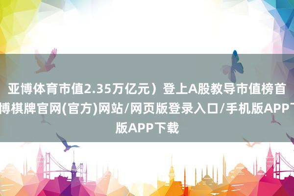 亚博体育市值2.35万亿元）登上A股教导市值榜首-亚博棋牌官网(官方)网站/网页版登录入口/手机版APP下载