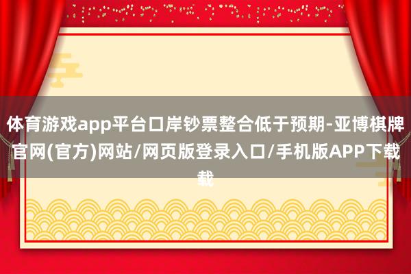 体育游戏app平台口岸钞票整合低于预期-亚博棋牌官网(官方)网站/网页版登录入口/手机版APP下载