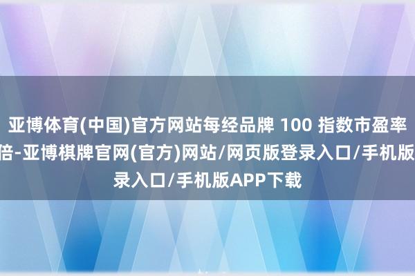 亚博体育(中国)官方网站每经品牌 100 指数市盈率为 11.8 倍-亚博棋牌官网(官方)网站/网页版登录入口/手机版APP下载