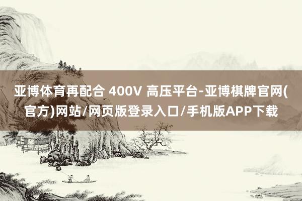 亚博体育再配合 400V 高压平台-亚博棋牌官网(官方)网站/网页版登录入口/手机版APP下载