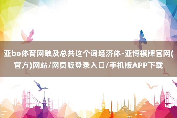 亚bo体育网触及总共这个词经济体-亚博棋牌官网(官方)网站/网页版登录入口/手机版APP下载
