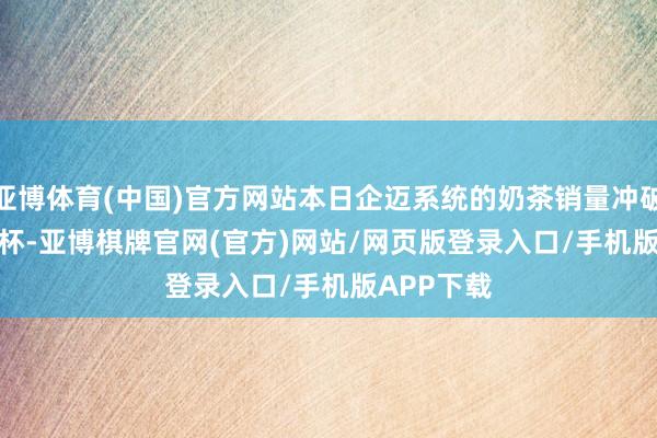 亚博体育(中国)官方网站本日企迈系统的奶茶销量冲破 4900 万杯-亚博棋牌官网(官方)网站/网页版登录入口/手机版APP下载
