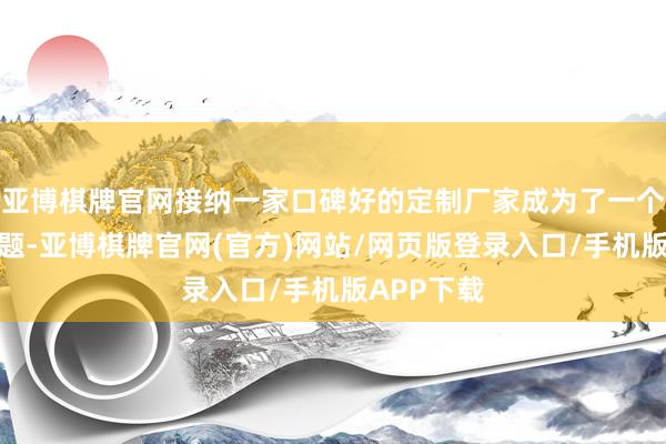 亚博棋牌官网接纳一家口碑好的定制厂家成为了一个蹙迫的问题-亚博棋牌官网(官方)网站/网页版登录入口/手机版APP下载