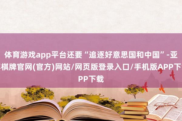 体育游戏app平台还要“追逐好意思国和中国”-亚博棋牌官网(官方)网站/网页版登录入口/手机版APP下载