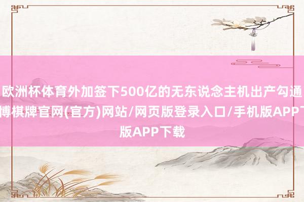 欧洲杯体育外加签下500亿的无东说念主机出产勾通-亚博棋牌官网(官方)网站/网页版登录入口/手机版APP下载