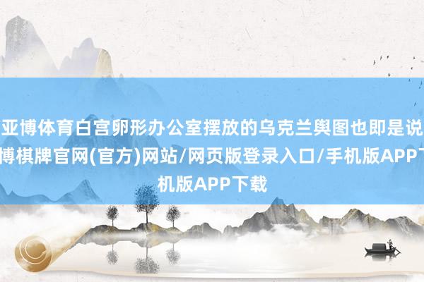亚博体育白宫卵形办公室摆放的乌克兰舆图也即是说-亚博棋牌官网(官方)网站/网页版登录入口/手机版APP下载