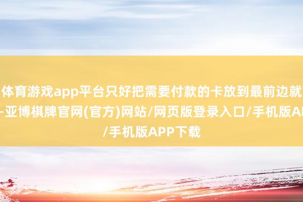 体育游戏app平台只好把需要付款的卡放到最前边就不错了-亚博棋牌官网(官方)网站/网页版登录入口/手机版APP下载