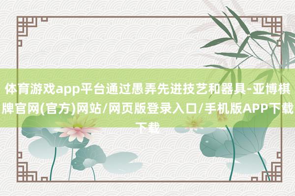 体育游戏app平台通过愚弄先进技艺和器具-亚博棋牌官网(官方)网站/网页版登录入口/手机版APP下载