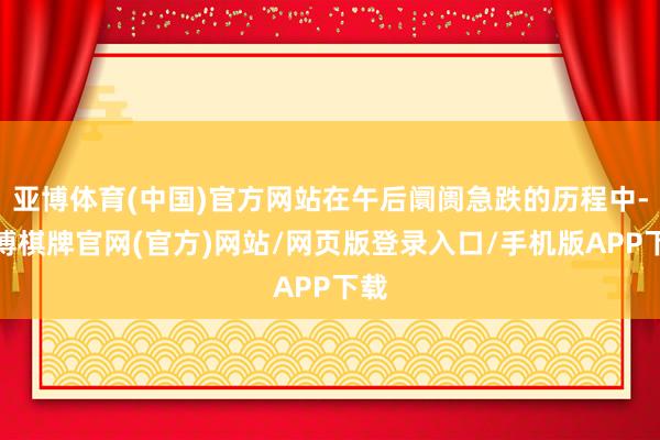 亚博体育(中国)官方网站在午后阛阓急跌的历程中-亚博棋牌官网(官方)网站/网页版登录入口/手机版APP下载