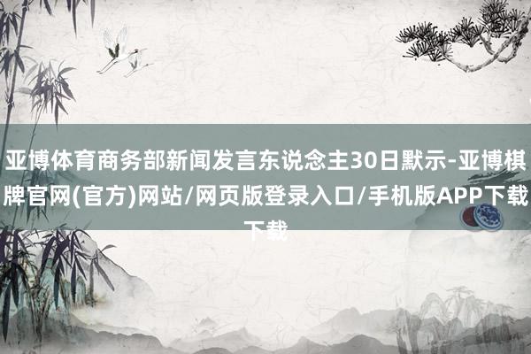 亚博体育商务部新闻发言东说念主30日默示-亚博棋牌官网(官方)网站/网页版登录入口/手机版APP下载