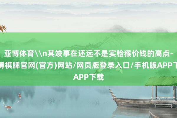 亚博体育\n其竣事在还远不是实验猴价钱的高点-亚博棋牌官网(官方)网站/网页版登录入口/手机版APP下载