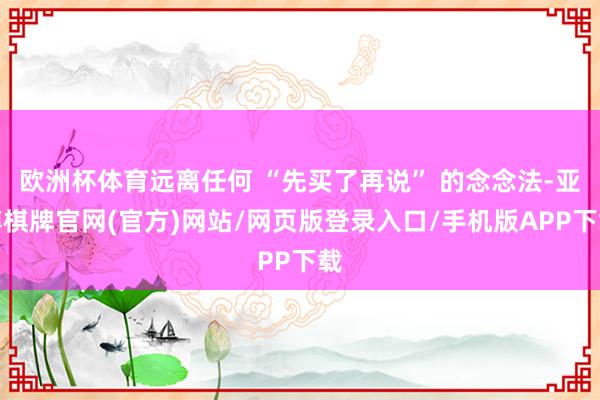 欧洲杯体育远离任何 “先买了再说” 的念念法-亚博棋牌官网(官方)网站/网页版登录入口/手机版APP下载