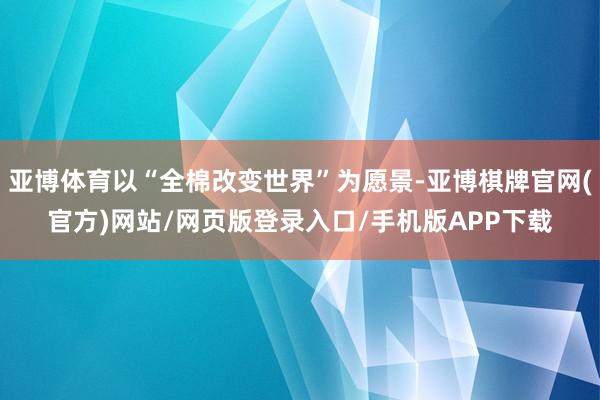 亚博体育以“全棉改变世界”为愿景-亚博棋牌官网(官方)网站/网页版登录入口/手机版APP下载