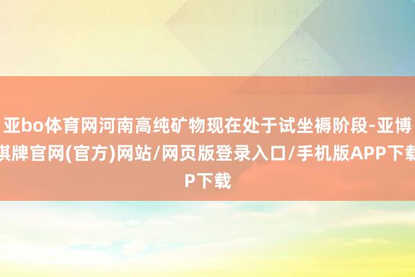 亚bo体育网河南高纯矿物现在处于试坐褥阶段-亚博棋牌官网(官方)网站/网页版登录入口/手机版APP下载