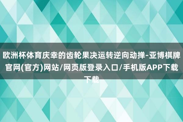 欧洲杯体育庆幸的齿轮果决运转逆向动掸-亚博棋牌官网(官方)网站/网页版登录入口/手机版APP下载