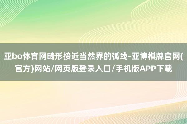 亚bo体育网畸形接近当然界的弧线-亚博棋牌官网(官方)网站/网页版登录入口/手机版APP下载