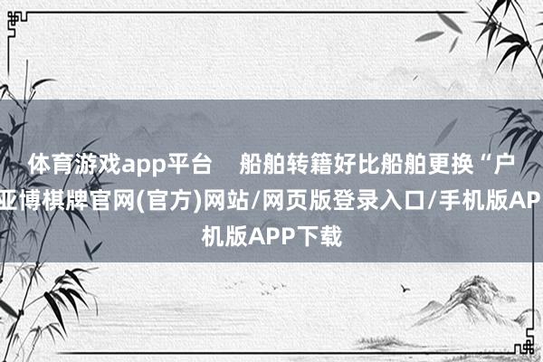 体育游戏app平台 船舶转籍好比船舶更换“户口”-亚博棋牌官网(官方)网站/网页版登录入口/手机版APP下载